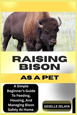 Raising Bison as a Pet: A Simple Beginner's Guide To Feeding, Housing, And Managing Bison Safely At Home by Zelaya, Geselle