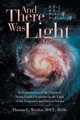 And There Was Light: An Examination of the Claims of Young Earth Creationist in the Light of the Scriptures and Proven Science by Weedon, Thomas C.