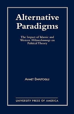 Alternative Paradigms: The Impact of Islamic and Western Weltanschauungs on Political Theory by Davutoglu, Ahmet
