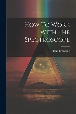 How To Work With The Spectroscope by (F R. a. S. )., John Browning