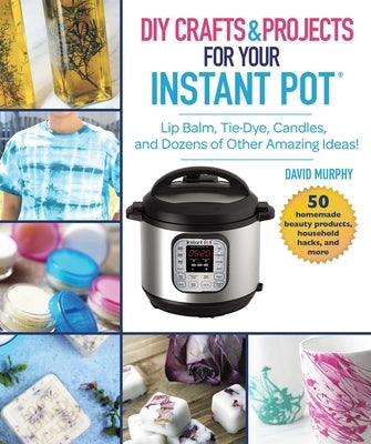 DIY Crafts & Projects for Your Instant Pot: Lip Balm, Tie-Dye, Candles, and Dozens of Other Amazing Ideas! by Murphy, David