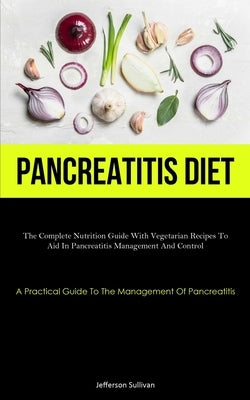 Pancreatitis Diet: The Complete Nutrition Guide With Vegetarian Recipes To Aid In Pancreatitis Management And Control (A Practical Guide To The Manage by Sullivan, Jefferson