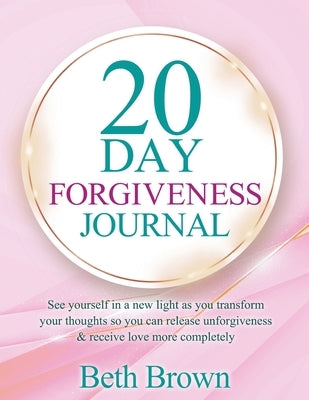 20 Day Forgiveness Journal: See Yourself In A New Light As You Transform Your Thoughts So You Can Release Unforgiveness & Receive Love More Completely by Brown, Beth