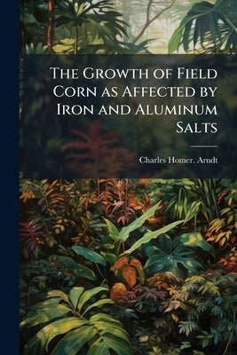 The Growth of Field Corn as Affected by Iron and Aluminum Salts by Arndt, Charles Homer [From Old Catalog]