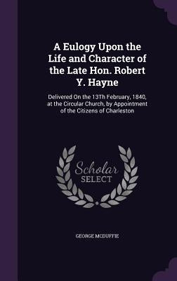 A Eulogy Upon the Life and Character of the Late Hon. Robert Y. Hayne: Delivered On the 13Th February, 1840, at the Circular Church, by Appointment of by McDuffie, George