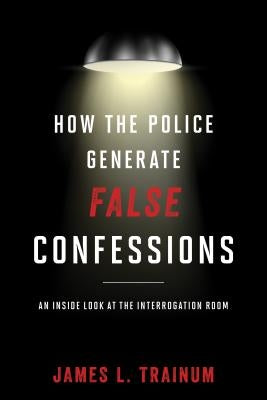 How the Police Generate False Confessions: An Inside Look at the Interrogation Room by Trainum, James L.