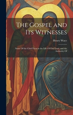 The Gospel and Its Witnesses: Some Of the Chief Facts in the Life Of Our Lord, and the Authority Of by Wace, Henry