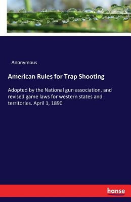 American Rules for Trap Shooting: Adopted by the National gun association, and revised game laws for western states and territories. April 1, 1890 by Anonymous