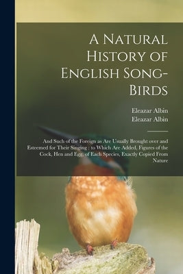 A Natural History of English Song-birds: and Such of the Foreign as Are Usually Brought Over and Esteemed for Their Singing: to Which Are Added, Figur by Albin, Eleazar