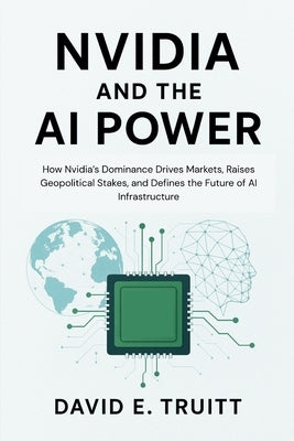 Nvidia and the AI Power: How Nvidia's Dominance Drives Markets, Raises Geopolitical Stakes, and Defines the Future of AI Infrastructure by Truitt, David E.