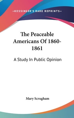 The Peaceable Americans Of 1860-1861: A Study In Public Opinion by Scrugham, Mary