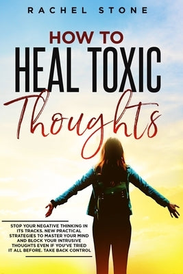 How To Heal Toxic Thoughts: Stop your negative thinking in its tracks. New practical strategies to master your mind and block your intrusive thoug by Stone, Rachel