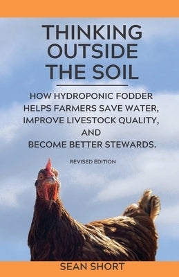 Thinking Outside The Soil: How Hydroponic Fodder Helps Farmers Save Water, Improve Livestock Quality, and Become Better Stewards. by Short, Sean