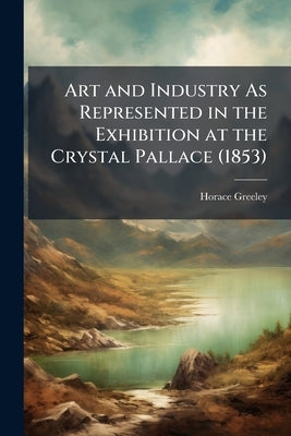 Art and Industry As Represented in the Exhibition at the Crystal Pallace (1853) by Greeley, Horace