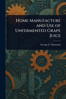 Home Manufacture and Use of Unfermented Grape Juice by Husmann, George C. (George Charles)