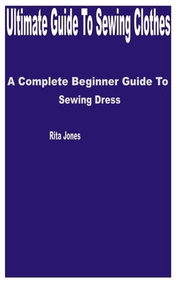 Ultimate Guide to Sewing Clothes: A Complete Beginner Guide to Sewing Dress by Jones, Rita