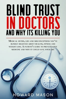 Blind Trust in Doctors and Why its Killing You: Medical Myths, Lies and Misconceptions You've Blindly Believed About Health, Fitness and Weight Loss. by Mason, Howard