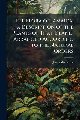 The Flora of Jamaica; a Description of the Plants of That Island, Arranged According to the Natural Orders by Macfadyen, James