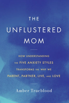 The Unflustered Mom: How Understanding the Five Anxiety Styles Transforms the Way We Parent, Partner, Live, and Love by Trueblood, Amber