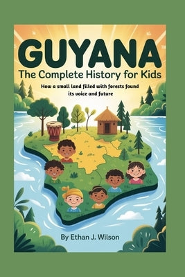 Guyana: The Complete History for Kids: How a small land filled with forests found its voice and future by J. Wilson, Ethan