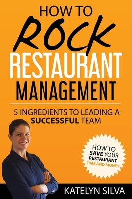 How to Rock Restaurant Management: 5 Ingredients to Leading a Successful Team by Silva, Katelyn