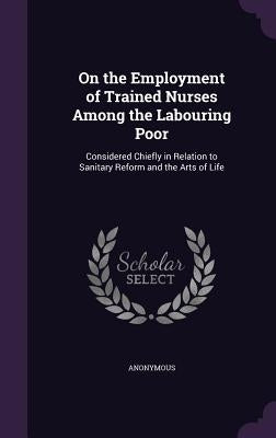 On the Employment of Trained Nurses Among the Labouring Poor: Considered Chiefly in Relation to Sanitary Reform and the Arts of Life by Anonymous
