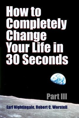 How to Completely Change Your Life in 30 Seconds - Part III by Worstell, Robert C.