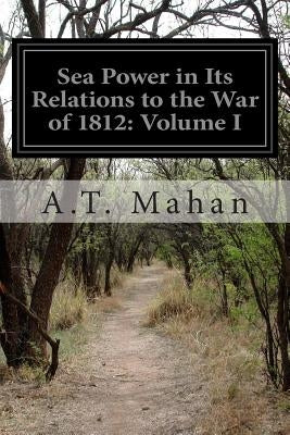 Sea Power in Its Relations to the War of 1812: Volume I by Mahan, A. T.