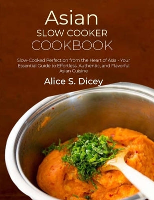 Asian Slow Cooker Cookbook: Slow-Cooked Perfection from the Heart of Asia - Your Essential Guide to Effortless, Authentic, and Flavorful Asian Cui by S. Dicey, Alice
