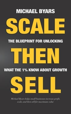 Scale Then Sell: The Blueprint for Unlocking What The 1% Know About Growth by Byars, Michael