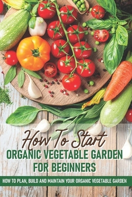 How To Start An Organic Vegetable Garden For Beginners: How To Plan, Build And Maintain Your Organic Vegetable Garden: Organic Gardening At Home by Spurbeck, Rick