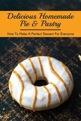 Delicious Homemade Pie & Pastry: How To Make A Perfect Dessert For Everyone: How Do You Make The Perfect Pie by Dearson, Terese