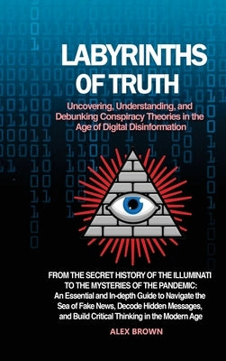 Labyrinths of Truth: Uncovering, Understanding, and Debunking Conspiracy Theories in the Age of Digital Disinformation: From the Secret His by Brown, Alex