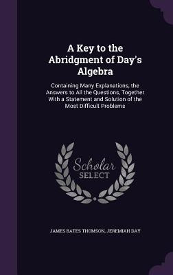A Key to the Abridgment of Day's Algebra: Containing Many Explanations, the Answers to All the Questions, Together With a Statement and Solution of th by Thomson, James Bates