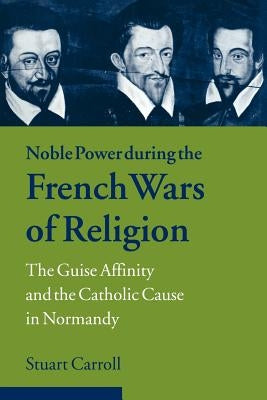 Noble Power During the French Wars of Religion: The Guise Affinity and the Catholic Cause in Normandy by Carroll, Stuart