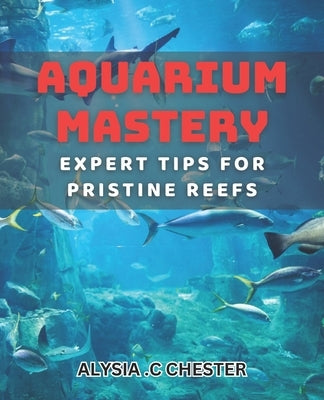 Aquarium Mastery: Expert Tips for Pristine Reefs: Unlocking the Secrets to Perfect Aquatic Ecosystems: A Comprehensive book. by C. Chester, Alysia