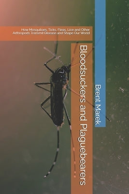 Bloodsuckers and Plaguebearers: How Mosquitoes, Ticks, Fleas, Lice and Other Arthropods Transmit Disease and Shape Our World by Marek, Brent