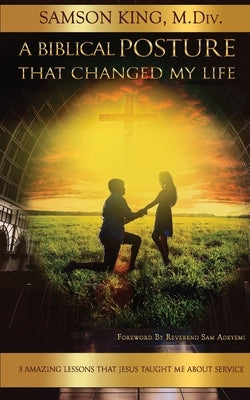 A Biblical Posture that Changed my Life: 3 Amazing Lessons Jesus Taught Me About Service by King, Samson