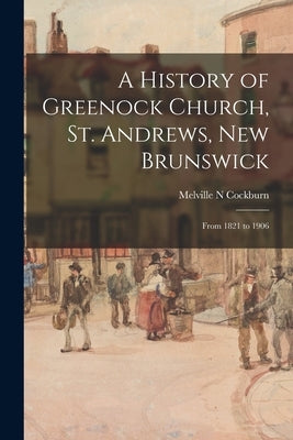 A History of Greenock Church, St. Andrews, New Brunswick: From 1821 to 1906 by Cockburn, Melville N.