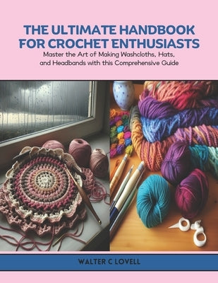 The Ultimate Handbook for Crochet Enthusiasts: Master the Art of Making Washcloths, Hats, and Headbands with this Comprehensive Guide by Lovell, Walter C.