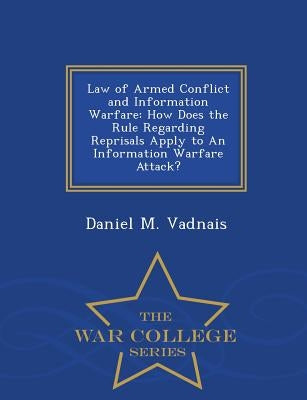 Law of Armed Conflict and Information Warfare: How Does the Rule Regarding Reprisals Apply to an Information Warfare Attack? - War College Series by Vadnais, Daniel M.