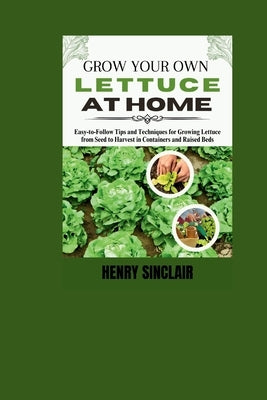 Grow Your Own Lettuce at Home: Easy-to-Follow Tips and Techniques for Growing Lettuce from Seed to Harvest in Containers and Raised Beds by Sinclair, Henry