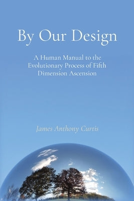 By Our Design: A Human Manual to the Evolutionary Process of Fifth Dimension Ascension by Curtis, James A.