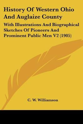 History Of Western Ohio And Auglaize County: With Illustrations And Biographical Sketches Of Pioneers And Prominent Public Men V2 (1905) by Williamson, C. W.