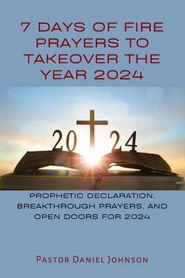 7 Days of Fire Prayers to Takeover the Year 2024: Prophetic Declaration, Breakthrough Prayers, and Open Doors for 2024 by Johnson, Pastor Daniel