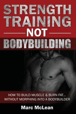 Strength Training NOT Bodybuilding: How To Build Muscle And Burn Fat...Without Morphing Into A Bodybuilder by McLean, Marc
