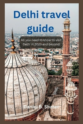 Delhi travel guide: All you need to know to visit Delhi in 2023 and beyond by B. Sharer, Daniel