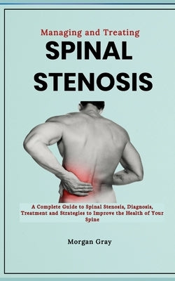 Managing and Treating Spinal Stenosis: A Complete Guide to Spinal Stenosis, Diagnosis, Treatment and Strategies to Improve the Health of Your Spine by Gray, Morgan