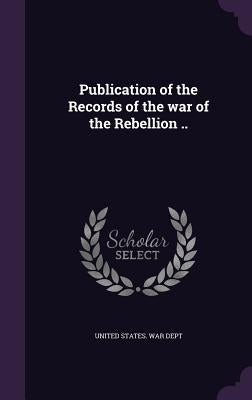 Publication of the Records of the war of the Rebellion .. by United States War Dept