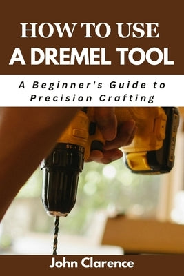 How to use a Dremel tool: A Beginner's Guide to Precision Crafting by Clarence, John
